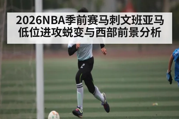 2026NBA季前赛马刺文班亚马低位进攻蜕变与西部前景分析